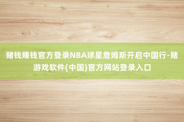 赌钱赚钱官方登录NBA球星詹姆斯开启中国行-赌游戏软件(中国)官方网站登录入口