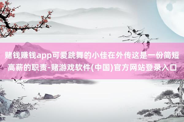 赌钱赚钱app可爱跳舞的小佳在外传这是一份简短高薪的职责-赌游戏软件(中国)官方网站登录入口