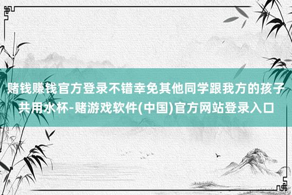 赌钱赚钱官方登录不错幸免其他同学跟我方的孩子共用水杯-赌游戏软件(中国)官方网站登录入口