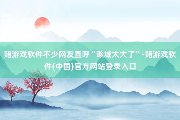赌游戏软件不少网友直呼“畛域太大了”-赌游戏软件(中国)官方网站登录入口