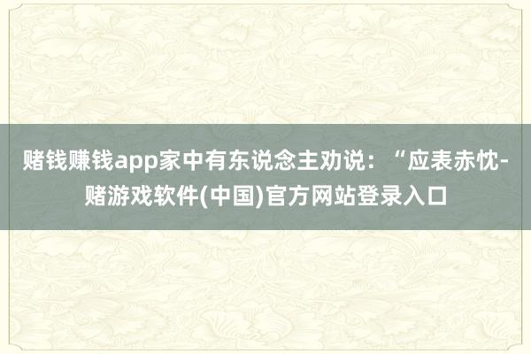 赌钱赚钱app家中有东说念主劝说：“应表赤忱-赌游戏软件(中国)官方网站登录入口