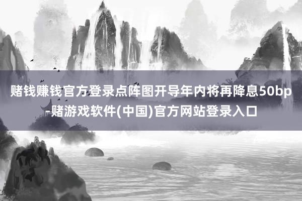 赌钱赚钱官方登录点阵图开导年内将再降息50bp-赌游戏软件(中国)官方网站登录入口