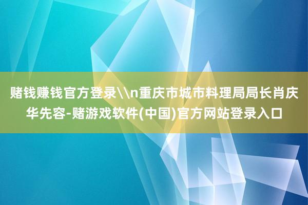 赌钱赚钱官方登录\n重庆市城市料理局局长肖庆华先容-赌游戏软件(中国)官方网站登录入口