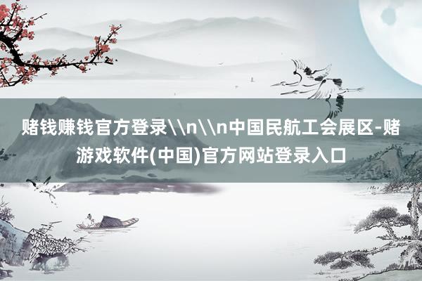 赌钱赚钱官方登录\n\n中国民航工会展区-赌游戏软件(中国)官方网站登录入口