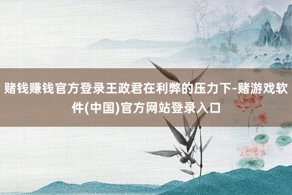 赌钱赚钱官方登录王政君在利弊的压力下-赌游戏软件(中国)官方网站登录入口