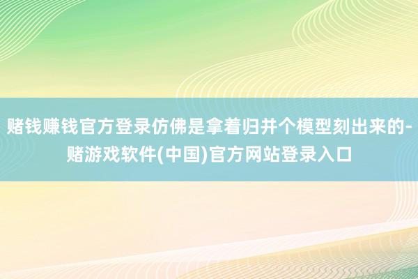 赌钱赚钱官方登录仿佛是拿着归并个模型刻出来的-赌游戏软件(中国)官方网站登录入口