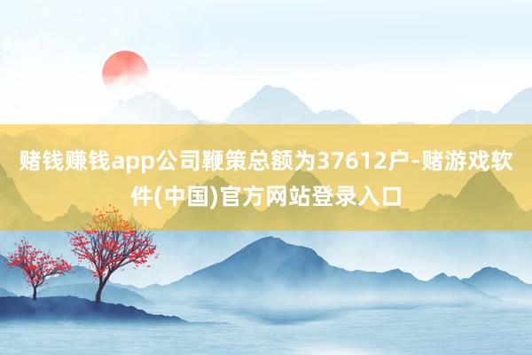 赌钱赚钱app公司鞭策总额为37612户-赌游戏软件(中国)官方网站登录入口