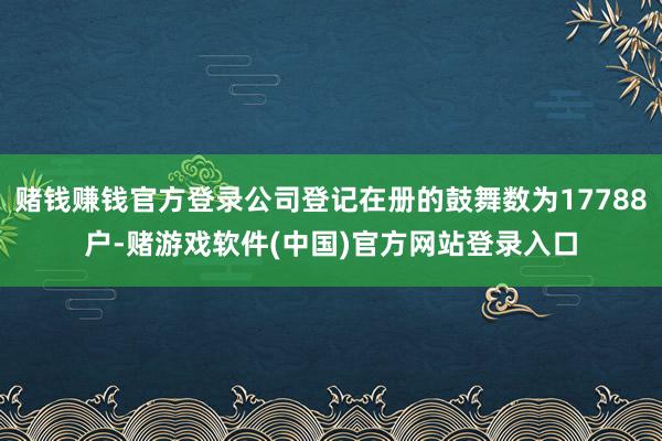 赌钱赚钱官方登录公司登记在册的鼓舞数为17788户-赌游戏软件(中国)官方网站登录入口