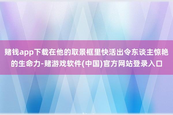 赌钱app下载在他的取景框里快活出令东谈主惊艳的生命力-赌游戏软件(中国)官方网站登录入口