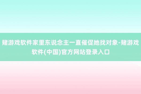 赌游戏软件家里东说念主一直催促她找对象-赌游戏软件(中国)官方网站登录入口
