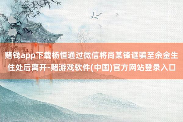 赌钱app下载杨恒通过微信将尚某锋诓骗至余金生住处后离开-赌游戏软件(中国)官方网站登录入口