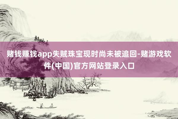 赌钱赚钱app失贼珠宝现时尚未被追回-赌游戏软件(中国)官方网站登录入口