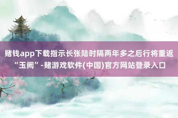 赌钱app下载指示长张陆时隔两年多之后行将重返“玉阙”-赌游戏软件(中国)官方网站登录入口