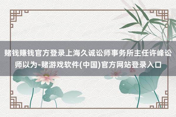 赌钱赚钱官方登录　　上海久诚讼师事务所主任许峰讼师以为-赌游戏软件(中国)官方网站登录入口