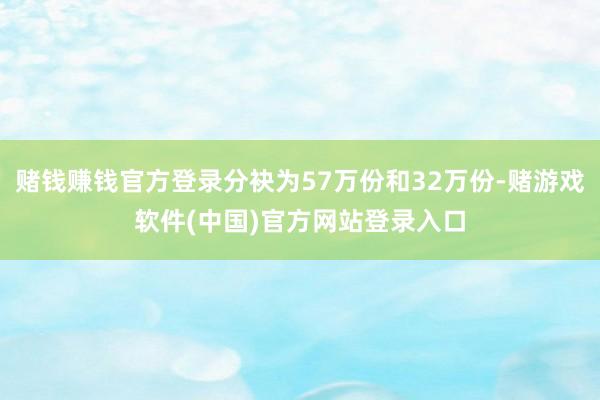 赌钱赚钱官方登录分袂为57万份和32万份-赌游戏软件(中国)官方网站登录入口