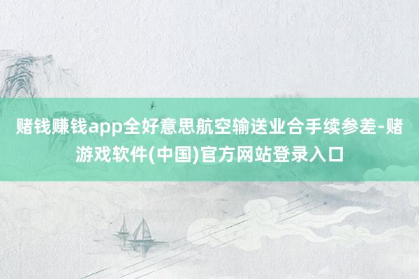 赌钱赚钱app全好意思航空输送业合手续参差-赌游戏软件(中国)官方网站登录入口