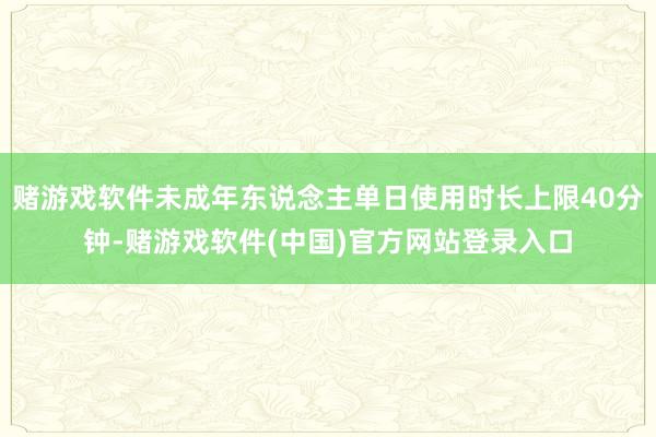 赌游戏软件未成年东说念主单日使用时长上限40分钟-赌游戏软件(中国)官方网站登录入口