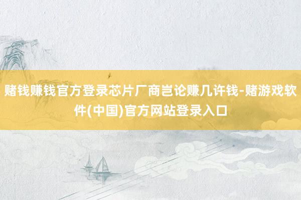 赌钱赚钱官方登录芯片厂商岂论赚几许钱-赌游戏软件(中国)官方网站登录入口