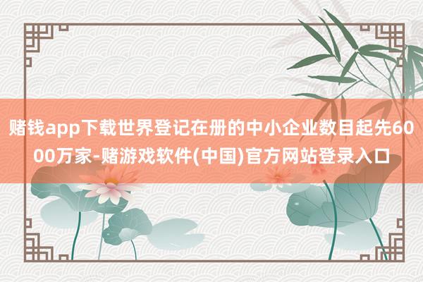 赌钱app下载世界登记在册的中小企业数目起先6000万家-赌游戏软件(中国)官方网站登录入口
