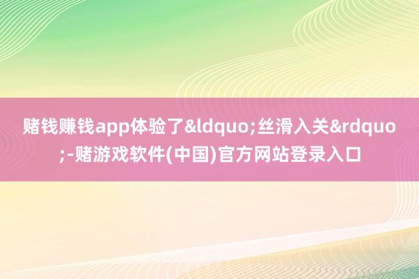 赌钱赚钱app体验了&ldquo;丝滑入关&rdquo;-赌游戏软件(中国)官方网站登录入口
