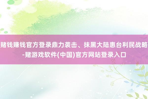 赌钱赚钱官方登录鼎力袭击、抹黑大陆惠台利民战略-赌游戏软件(中国)官方网站登录入口