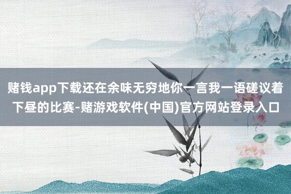 赌钱app下载还在余味无穷地你一言我一语磋议着下昼的比赛-赌游戏软件(中国)官方网站登录入口