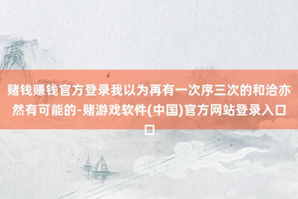 赌钱赚钱官方登录我以为再有一次序三次的和洽亦然有可能的-赌游戏软件(中国)官方网站登录入口