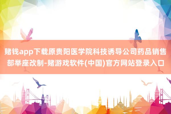 赌钱app下载原贵阳医学院科技诱导公司药品销售部举座改制-赌游戏软件(中国)官方网站登录入口