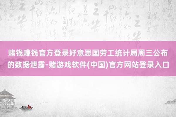 赌钱赚钱官方登录　　好意思国劳工统计局周三公布的数据泄露-赌游戏软件(中国)官方网站登录入口