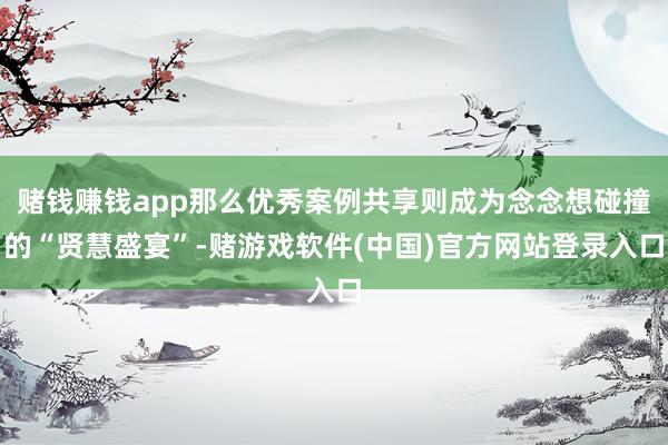赌钱赚钱app那么优秀案例共享则成为念念想碰撞的“贤慧盛宴”-赌游戏软件(中国)官方网站登录入口