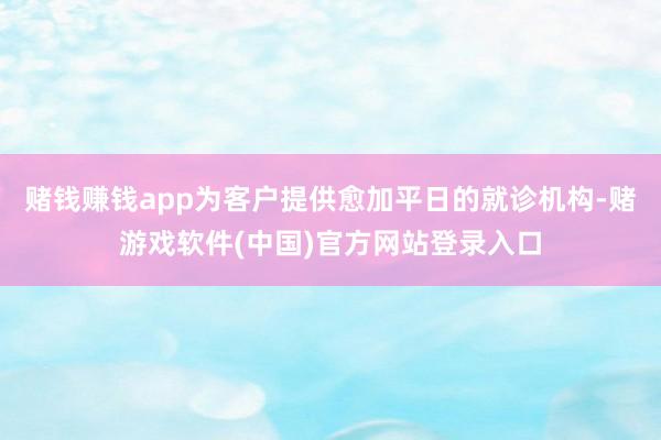 赌钱赚钱app为客户提供愈加平日的就诊机构-赌游戏软件(中国)官方网站登录入口