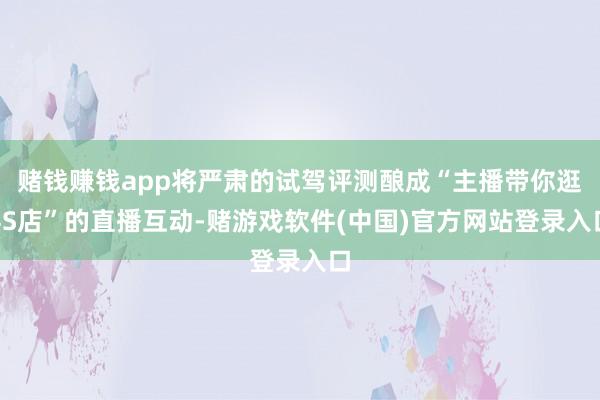 赌钱赚钱app将严肃的试驾评测酿成“主播带你逛4S店”的直播互动-赌游戏软件(中国)官方网站登录入口