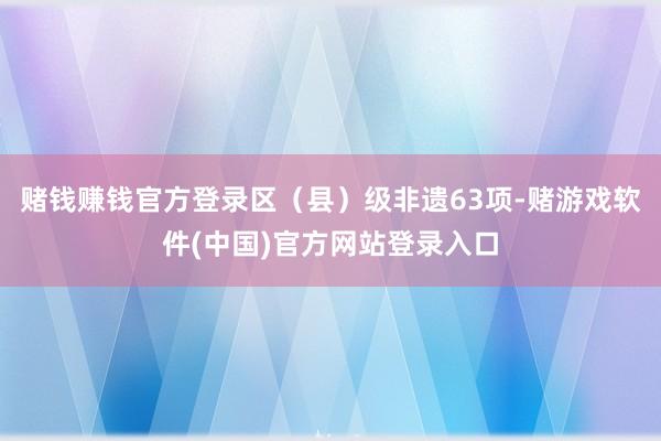 赌钱赚钱官方登录区（县）级非遗63项-赌游戏软件(中国)官方网站登录入口
