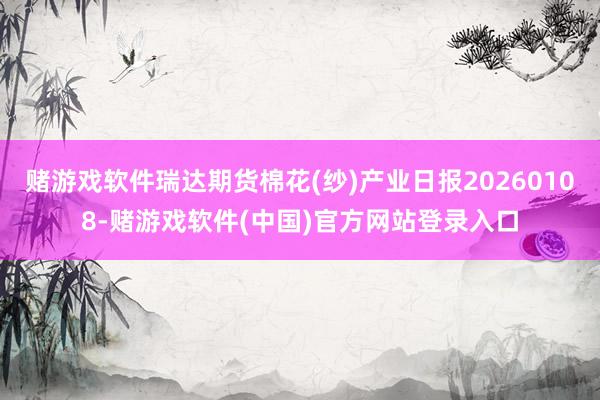 赌游戏软件瑞达期货棉花(纱)产业日报20260108-赌游戏软件(中国)官方网站登录入口