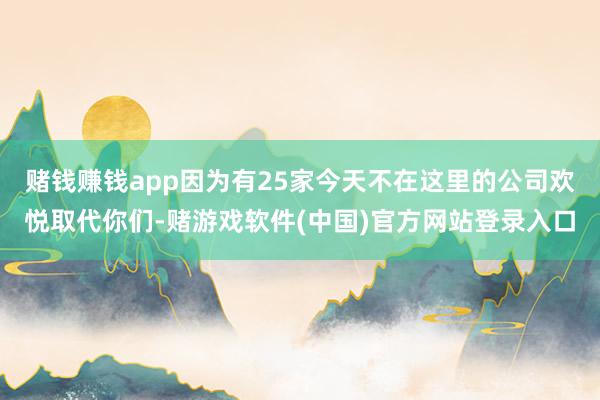 赌钱赚钱app因为有25家今天不在这里的公司欢悦取代你们-赌游戏软件(中国)官方网站登录入口