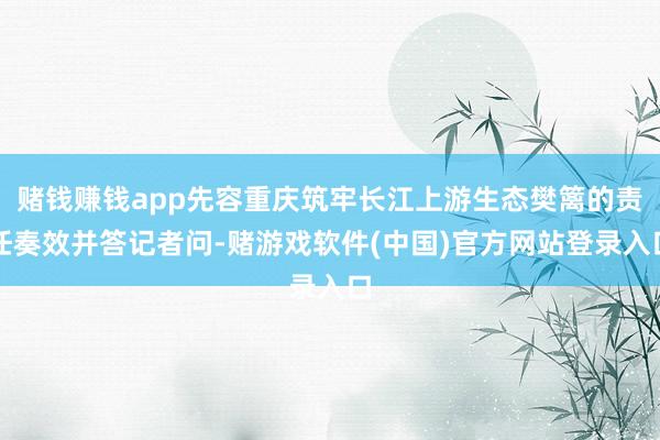 赌钱赚钱app先容重庆筑牢长江上游生态樊篱的责任奏效并答记者问-赌游戏软件(中国)官方网站登录入口