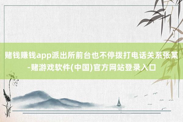 赌钱赚钱app派出所前台也不停拨打电话关系张某-赌游戏软件(中国)官方网站登录入口