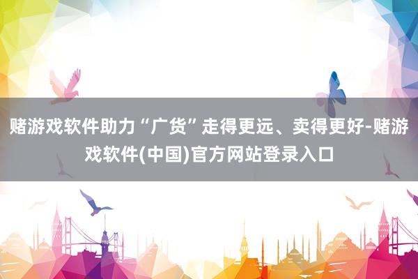赌游戏软件助力“广货”走得更远、卖得更好-赌游戏软件(中国)官方网站登录入口