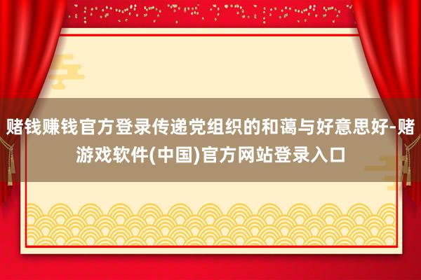 赌钱赚钱官方登录传递党组织的和蔼与好意思好-赌游戏软件(中国)官方网站登录入口