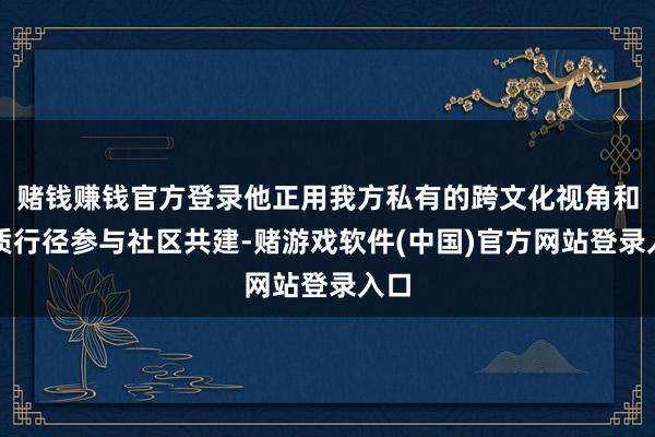 赌钱赚钱官方登录他正用我方私有的跨文化视角和实质行径参与社区共建-赌游戏软件(中国)官方网站登录入口