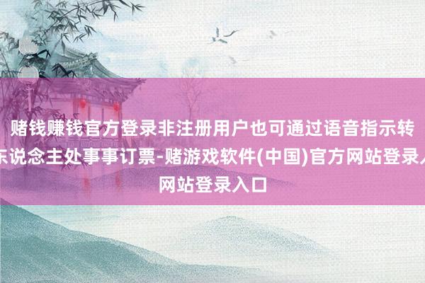 赌钱赚钱官方登录非注册用户也可通过语音指示转入东说念主处事事订票-赌游戏软件(中国)官方网站登录入口