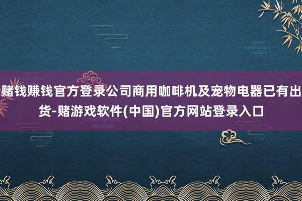 赌钱赚钱官方登录公司商用咖啡机及宠物电器已有出货-赌游戏软件(中国)官方网站登录入口