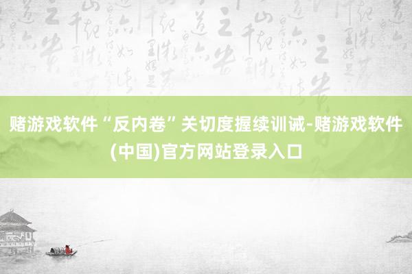 赌游戏软件“反内卷”关切度握续训诫-赌游戏软件(中国)官方网站登录入口